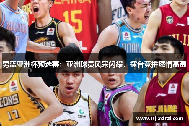 男篮亚洲杯预选赛：亚洲球员风采闪耀，擂台竞拼燃情高潮
